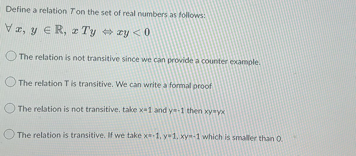 Define a relation Ton the set of real numbers as follows:
Vx, y ≤R, x Ty ⇒xy < 0
The relation is not transitive since we can provide a counter example.
The relation T is transitive. We can write a formal proof
The relation is not transitive. take x=1 and y=-1 then xy=yx
The relation is transitive. If we take x=-1, y=1, xy=-1 which is smaller than 0.