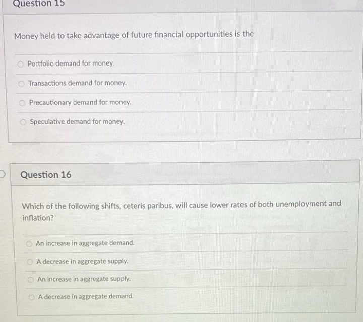 Question 15
Money held to take advantage of future financial opportunities is the
O Portfolio demand for money.
O Transactions demand for money.
O Precautionary demand for money.
O Speculative demand for money.
Question 16
Which of the following shifts, ceteris paribus, will cause lower rates of both unemployment and
inflation?
An increase in aggregate demand.
O A decrease in aggregate supply.
O An increase in aggregate supply.
O A decrease in aggregate demand.
