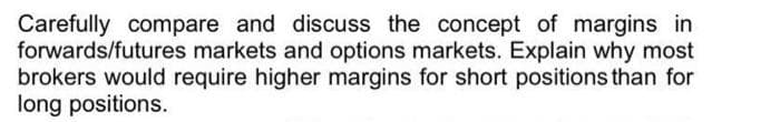 Carefully compare and discuss the concept of margins in
forwards/futures markets and options markets. Explain why most
brokers would require higher margins for short positions than for
long positions.
