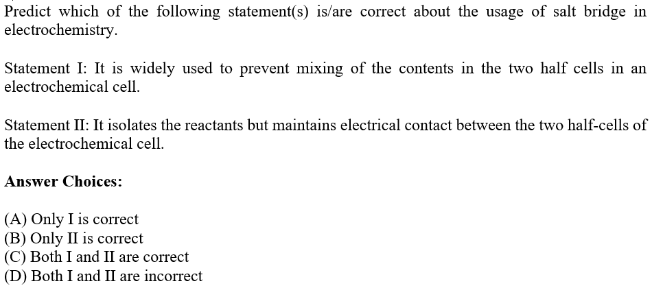 Predict which of the following statement(s) is/are correct about the usage of salt bridge in
electrochemistry.
Statement I: It is widely used to prevent mixing of the contents in the two half cells in an
electrochemical cell.
Statement II: It isolates the reactants but maintains electrical contact between the two half-cells of
the electrochemical cell.
Answer Choices:
(A) Only I is correct
(B) Only II is correct
(C) Both I and II are correct
(D) Both I and II are incorrect
