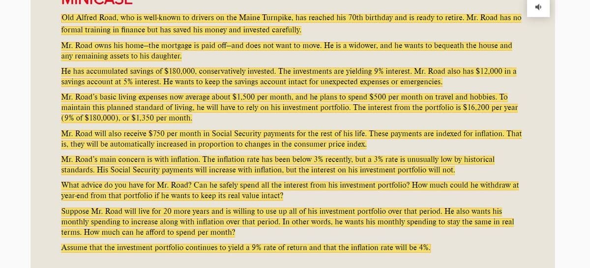 Old Alfred Road, who is well-known to drivers on the Maine Turnpike, has reached his 70th birthday and is ready to retire. Mr. Road has no
formal training in finance but has saved his money and invested carefully.
Mr. Road owns his home-the mortgage is paid off-and does not want to move. He is a widower, and he wants to bequeath the house and
any remaining assets to his daughter.
He has accumulated savings of $180,000, conservatively invested. The investments are yielding 9% interest. Mr. Road also has $12,000 in a
savings account at 5% interest. He wants to keep the savings account intact for unexpected expenses or emergencies.
Mr. Road's basic living expenses now average about $1,500 per month, and he plans to spend $500 per month on travel and hobbies. To
maintain this planned standard of living, he will have to rely on his investment portfolio. The interest from the portfolio is $16,200 per year
(9% of $180,000), or $1,350 per month.
Mr. Road will also receive $750 per month in Social Security payments for the rest of his life. These payments are indexed for inflation. That
is, they will be automatically increased in proportion to changes in the consumer price index.
Mr. Road's main concern is with inflation. The inflation rate has been below 3% recently, but a 3% rate is unusually low by historical
standards. His Social Security payments will increase with inflation, but the interest on his investment portfolio will not.
What advice do you have for Mr. Road? Can he safely spend all the interest from his investment portfolio? How much could he withdraw at
year-end from that portfolio if he wants to keep its real value intact?
Suppose Mr. Road will live for 20 more years and is willing to use up all of his investment portfolio over that period. He also wants his
monthly spending to increase along with inflation over that period. In other words, he wants his monthly spending to stay the same in real
terms. How much can he afford to spend per month?
Assume that the investment portfolio continues to yield a 9% rate of return and that the inflation rate will be 4%.
