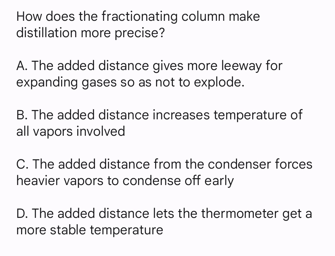 How does the fractionating column make
distillation more precise?
A. The added distance gives more leeway for
expanding gases so as not to explode.
B. The added distance increases temperature of
all vapors involved
C. The added distance from the condenser forces
heavier vapors to condense off early
D. The added distance lets the thermometer get a
more stable temperature