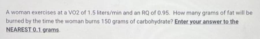 A woman exercises at a V02 of 1.5 liters/min and an RQ of 0.95. How many grams of fat will be
burned by the time the woman burns 150 grams of carbohydrate? Enter your answer to the
NEAREST 0.1 grams.
