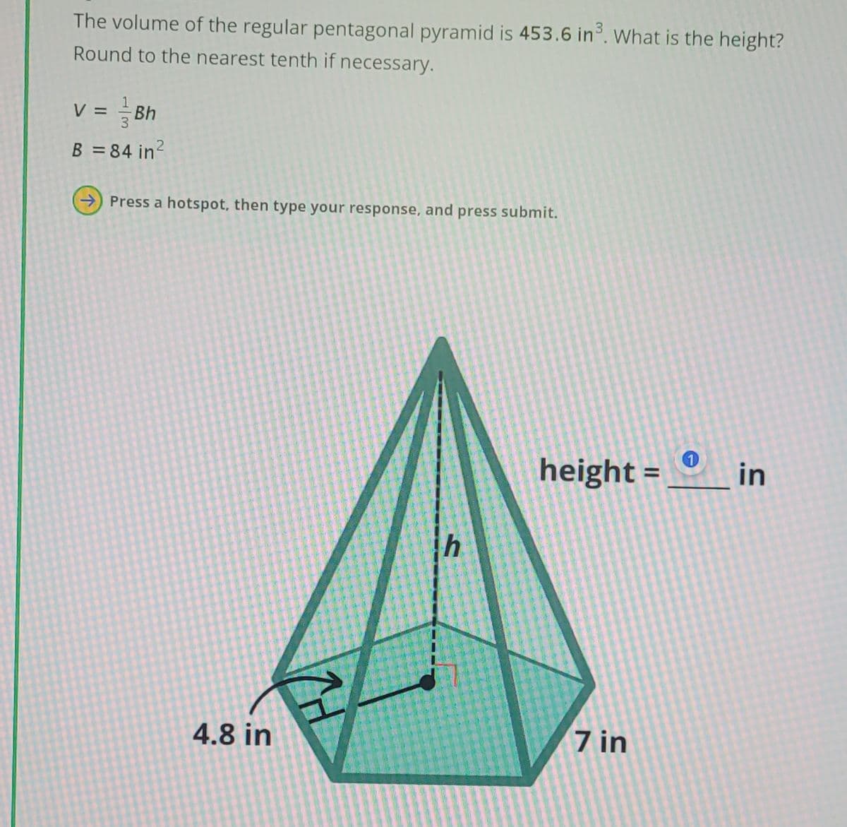The volume of the regular pentagonal pyramid is 453.6 in. What is the height?
Round to the nearest tenth if necessary.
v = Bh
2
B = 84 in²
Press a hotspot, then type your response, and press submit.
h
height =
1
in
4.8 in
7 in