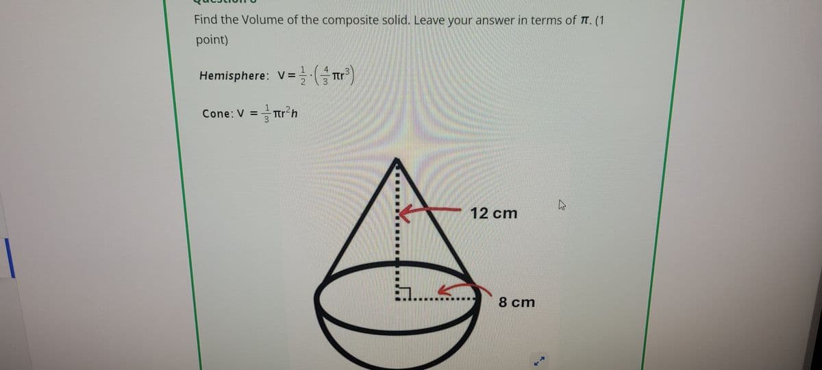 Find the Volume of the composite solid. Leave your answer in terms of T. (1
point)
3
Hemisphere: V=(πr³)
Cone: V = 1πr²h
12 cm
8 cm