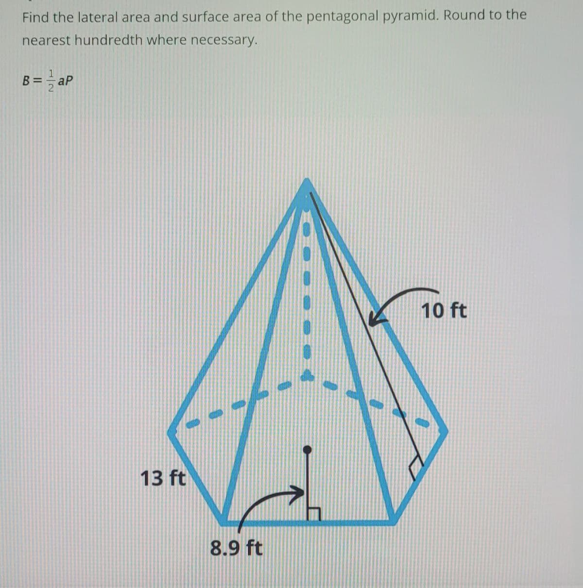 Find the lateral area and surface area of the pentagonal pyramid. Round to the
nearest hundredth where necessary.
aP
B=a
13 ft
8.9 ft
10 ft