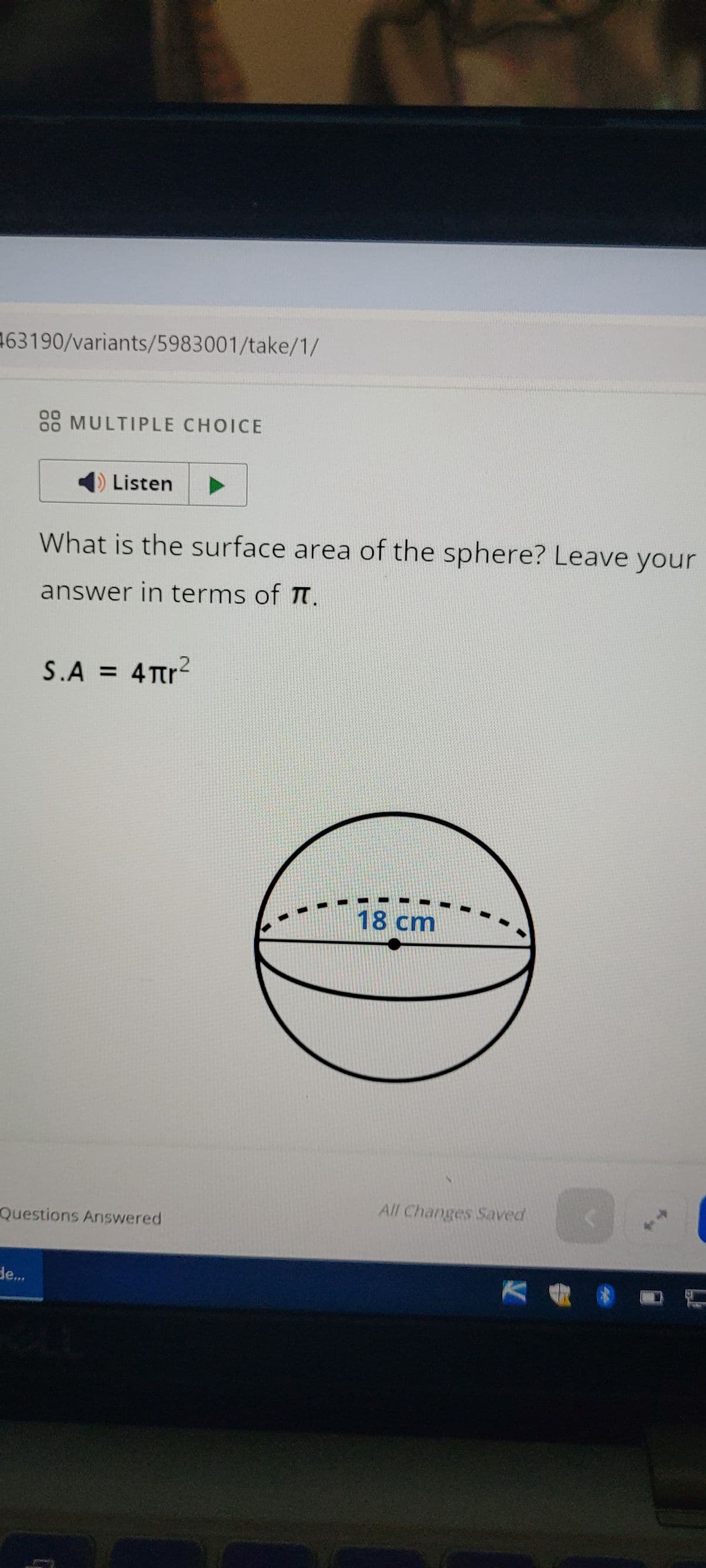 63190/variants/5983001/take/1/
88 MULTIPLE CHOICE
Listen
What is the surface area of the sphere? Leave your
answer in terms of π.
S.A = 4πr²
18 cm
-
Questions Answered
All Changes Saved
Je...
->