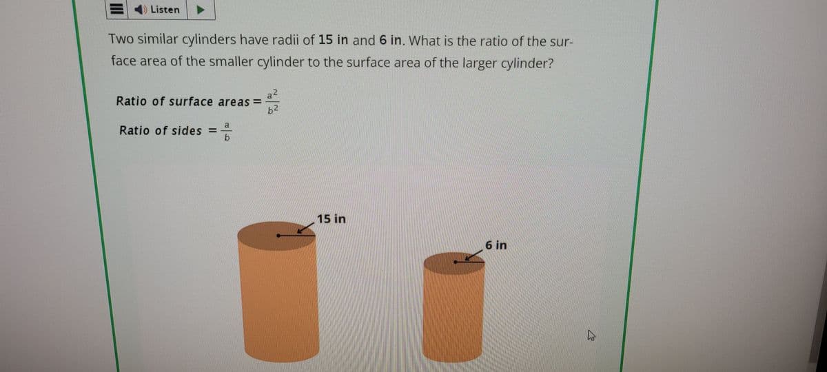 BListen
Two similar cylinders have radii of 15 in and 6 in. What is the ratio of the sur-
face area of the smaller cylinder to the surface area of the larger cylinder?
Ratio of surface areas = 25
Ratio of sides =
15 in
6 in
13