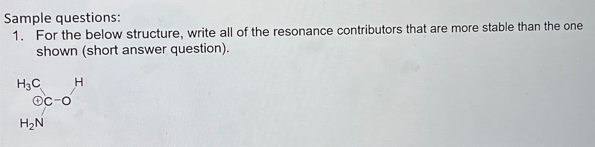 Sample questions:
1. For the below structure, write all of the resonance contributors that are more stable than the one
shown (short answer question).
H3C
H₂N