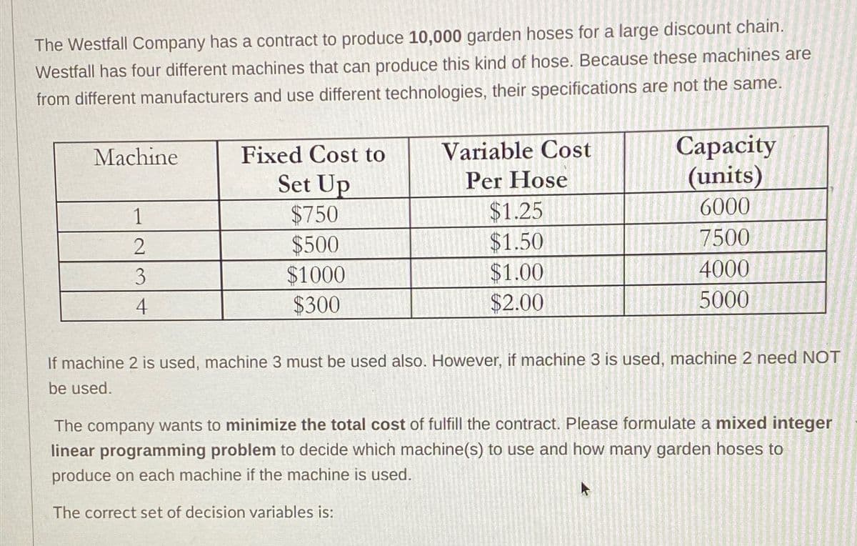 The Westfall Company has a contract to produce 10,000 garden hoses for a large discount chain.
Westfall has four different machines that can produce this kind of hose. Because these machines are
from different manufacturers and use different technologies, their specifications are not the same.
Machine
1
2
3
4
Fixed Cost to
Set Up
$750
$500
$1000
$300
Variable Cost
Per Hose
$1.25
$1.50
$1.00
$2.00
Capacity
(units)
6000
7500
4000
5000
If machine 2 is used, machine 3 must be used also. However, if machine 3 is used, machine 2 need NOT
be used.
The company wants to minimize the total cost of fulfill the contract. Please formulate a mixed integer
linear programming problem to decide which machine(s) to use and how many garden hoses to
produce on each machine if the machine is used.
The correct set of decision variables is: