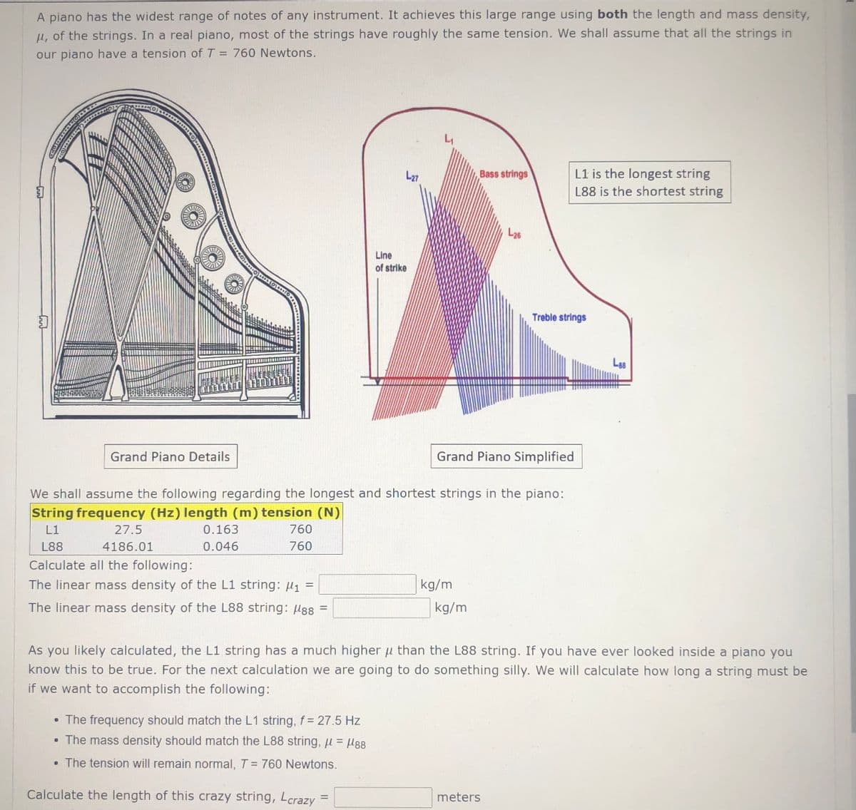 A piano has the widest range of notes of any instrument. It achieves this large range using both the length and mass density,
H, of the strings. In a real piano, most of the strings have roughly the same tension. We shall assume that all the strings in
our piano have a tension of T = 760 Newtons.
L1
L1 is the longest string
L88 is the shortest string
L27
Bass strings
L26
Line
of strike
Treble strings
L88
Grand Piano Details
Grand Piano Simplified
We shall assume the following regarding the longest and shortest strings in the piano:
String frequency (Hz) length (m) tension (N)
L1
27.5
0.163
760
L88
4186.01
0.046
760
Calculate all the following:
The linear mass density of the L1 string: µ1 =
kg/m
%3D
The linear mass density of the L88 string: µ88 =
kg/m
As you likely calculated, the L1 string has a much higher u than the L88 string. If you have ever looked inside a piano you
know this to be true. For the next calculation we are going to do something silly. We will calculate how long a string must be
if we want to accomplish the following:
• The frequency should match the L1 string, f= 27.5 Hz
• The mass density should match the L88 string, u = µg8
%3D
• The tension will remain normal, T = 760 Newtons.
%D
Calculate the length of this crazy string, Lcrazy
meters
%3D
