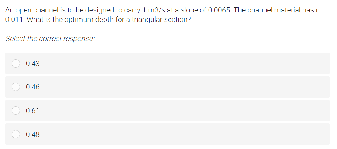 An open channel is to be designed to carry 1 m3/s at a slope of 0.0065. The channel material has n =
0.011. What is the optimum depth for a triangular section?
Select the correct response:
0.43
0.46
0.61
0.48