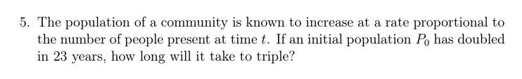 5. The population of a community is known to increase at a rate proportional to
the number of people present at time t. If an initial population Po has doubled
in 23 years, how long will it take to triple?
