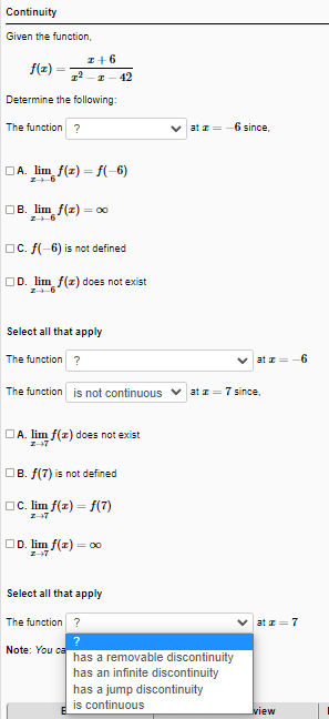 Continuity
Given the function,
z+6
f(z)
42
Determine the following:
The function ?
v at z=-6 since.
DA. lim f(z) = f(-6)
OB. lim f(z) = 00
OC. f(-6) is not defined
OD. lim f(z) does not exist
Select all that apply
The function ?
V at z
6
The function is not continuous v at z= 7 since,
DA. lim f(z) does not exist
Z-7
OB. f(7) is not defined
OC. lim f(z) = f(7)
OD. lim f(z) = o0
Z-7
Select all that apply
The function ?
at z= 7
?
Note: You ca
has a removable discontinuity
has an infinite discontinuity
has a jump discontinuity
is continuous
view
