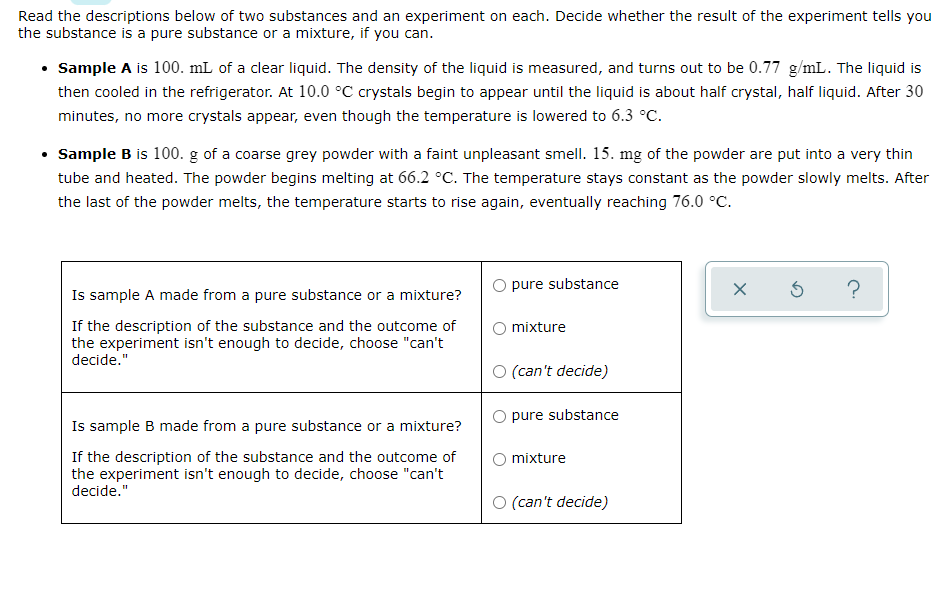 Read the descriptions below of two substances and an experiment on each. Decide whether the result of the experiment tells you
the substance is a pure substance or a mixture, if you can.
• Sample A is 100. mL of a clear liquid. The density of the liquid is measured, and turns out to be 0.77 g/mL. The liquid is
then cooled in the refrigerator. At 10.0 °C crystals begin to appear until the liquid is about half crystal, half liquid. After 30
minutes, no more crystals appear, even though the temperature is lowered to 6.3 °C.
• Sample B is 100. g of a coarse grey powder with a faint unpleasant smell. 15. mg of the powder are put into a very thin
tube and heated. The powder begins melting at 66.2 °C. The temperature stays constant as the powder slowly melts. After
the last of the powder melts, the temperature starts to rise again, eventually reaching 76.0 °C.
Is sample A made from a pure substance or a mixture?
O pure substance
?
If the description of the substance and the outcome of
the experiment isn't enough to decide, choose "can't
decide."
mixture
O (can't decide)
Is sample B made from a pure substance or a mixture?
O pure substance
If the description of the substance and the outcome of
the experiment isn't enough to decide, choose "can't
decide."
mixture
O (can't decide)
