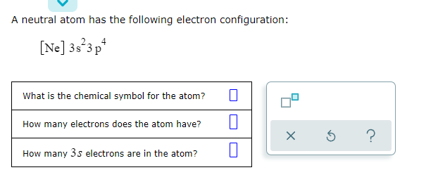 A neutral atom has the following electron configuration:
[Ne] 3s'3p*
What is the chemical symbol for the atom?
How many electrons does the atom have?
?
How many 3s electrons are in the atom?
