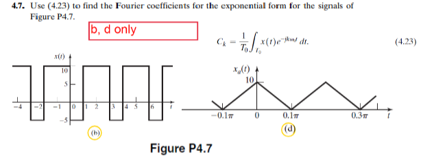 4.7. Use (4.23) to find the Fourier coefficients for the exponential form for the signals of
Figure P4.7.
b, d only
1
Ck
-Tox (1) est dt.
x(1)
10
x(t)
10
TX
0 1 2
-0.1
0
0.1π
0.3п
Figure P4.7
(4.23)