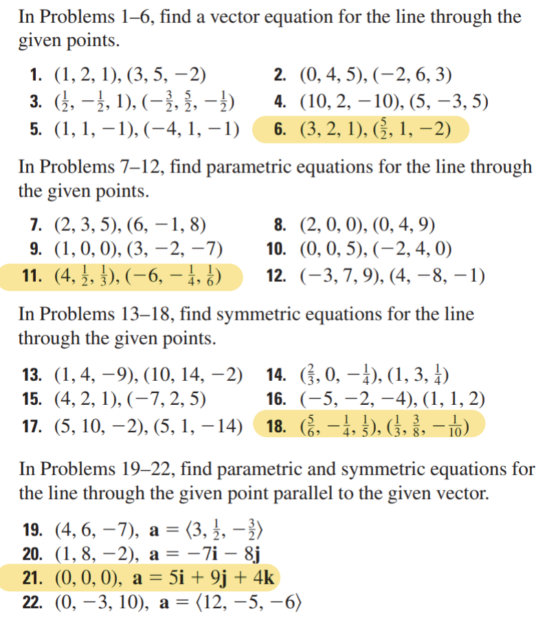 In Problems 1-6, find a vector equation for the line through the
given points.
1. (1, 2, 1), (3, 5, −2)
2. (0, 4, 5), (−2, 6, 3)
3. (½, −½, 1), (−½, ½, −½)
2
4. (10, 2, 10), (5, −3, 5)
5. (1, 1, −1), (−4, 1, −1) 6. (3, 2, 1), (§, 1, −2)
In Problems 7-12, find parametric equations for the line through
the given points.
7. (2, 3, 5), (6, -1, 8)
9. (1, 0, 0), (3, —2, −7)
11. (4, ½, 3), (−6, – ½, ½)
8.
(2, 0, 0), (0, 4, 9)
10. (0, 0, 5), (-2, 4, 0)
12. (-3, 7, 9), (4, −8, −1)
In Problems 13–18, find symmetric equations for the line
through the given points.
13. (1, 4, −9), (10, 14, −2)
15. (4, 2, 1), (-7, 2, 5)
17. (5, 10, −2), (5,1,−14)
14. (3, 0, −¹), (1, 3, 4)
16. (-5, -2,-4), (1, 1, 2)
18. (§,
18. (§, −1, §), (§⁄, §, -1)
In Problems 19-22, find parametric and symmetric equations for
the line through the given point parallel to the given vector.
19. (4, 6, -7), a = (3, ½, − ³)
20. (1,8, -2), a = −7i - 8j
21. (0, 0, 0), a = 5i + 9j + 4k
22. (0, −3, 10), a = (12, −5, −6)