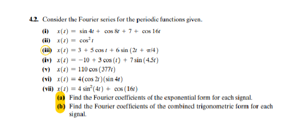 4.2. Consider the Fourier series for the periodic functions given.
(i)
x(t)=sin 41+ cos 8r+7+ cos 161
(ii) x(1) = cos²
(iii) x(1)=3+5 cost + 6 sin (21+ /4)
(iv) x()-10 + 3 cos (1) + 7 sin (4.5r)
(v)x() 110 cos (3771)
(vi) x(1)=4(cos 21) (sin 4r)
(vii) x(1) 4 sin²(41) + cos(161)
(a) Find the Fourier coefficients of the exponential form for each signal.
(b) Find the Fourier coefficients of the combined trigonometric form for each
signal.