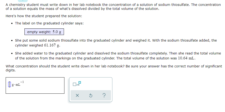 A chemistry student must write down in her lab notebook the concentration of a solution of sodium thiosulfate. The concentration
of a solution equals the mass of what's dissolved divided by the total volume of the solution.
Here's how the student prepared the solution:
• The label on the graduated cylinder says:
empty weight: 5.0 g
She put some solid sodium thiosulfate into the graduated cylinder and weighed it. With the sodium thiosulfate added, the
cylinder weighed 61.167 g.
• She added water to the graduated cylinder and dissolved the sodium thiosulfate completely. Then she read the total volume
of the solution from the markings on the graduated cylinder. The total volume of the solution was 10.64 mL.
What concentration should the student write down in her lab notebook? Be sure your answer has the correct number of significant
digits.
- 1
g•mL
х10
