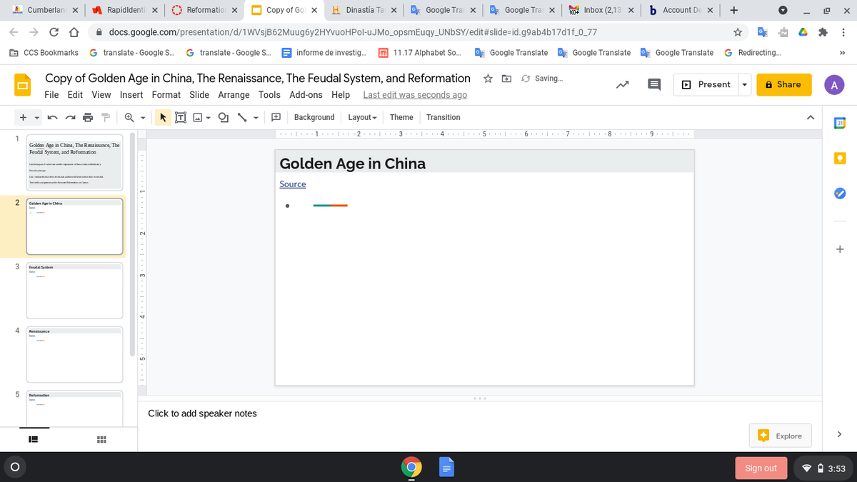 A Cumberlan X
A Rapidldenti x
O Reformatior X
Copy of Gol x
H Dinastía Ta x
* Google Tra x
*
Google Tra x
1004 Inbox (2,13 x b Account De x +
-
A docs.google.com/presentation/d/1WVsjB62Muug6y2HYvuoHPol-UJMO_opsmEuqy_UNBSY/edit#slide=id.g9ab4b17d1f_0_77
G cCS Bookmarks G translate - Google S. G translate - Google S. E informe de investig.
E 11.17 Alphabet So.
E* Google Translate Google Translate , Google Translate
G Redirecting.
>>
Copy of Golden Age in China, The Renaissance, The Feudal System, and Reformation
63 Saving.
O Present
6 Share
A
File Edit View Insert Format Slide Arrange Tools Add-ons Help Last edit was seconds ago
İTI D -
Background
Layout - Theme
Transition
31
| 1 | 2 | 3 | 4 | 5 | 6 | 7 | 8 | 9. |
III6 IIII I
8. I 9 I I
1
Golden Age in China, The Ramaissance, The
Foudal Systam, and Refomaion
Golden Age in China
La aa am
Lal d a
Source
2
Golden Age in China
+
Feudal Syntem
Renalnance
5.
Refarmation
Click to add speaker notes
Explore
Sign out
• O 3:53
