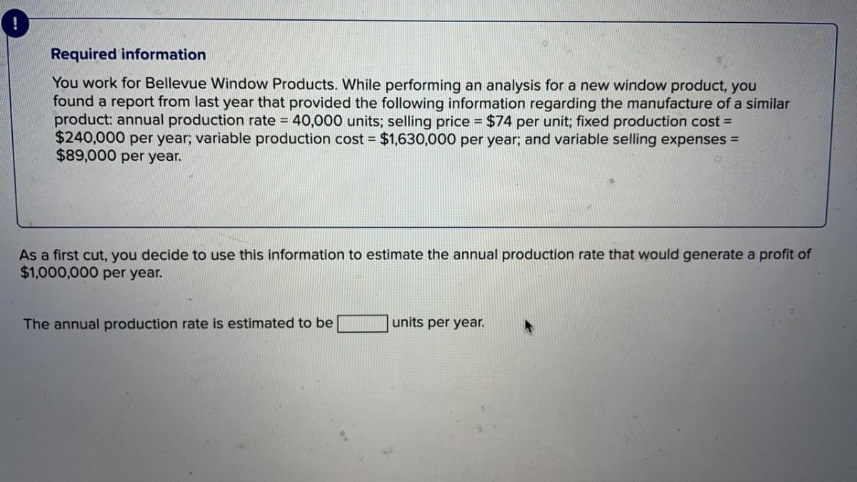 Required information
You work for Bellevue Window Products. While performing an analysis for a new window product, you
found a report from last year that provided the following information regarding the manufacture of a similar
product: annual production rate = 40,000 units; selling price = $74 per unit; fixed production cost =
$240,000 per year; variable production cost = $1,630,000 per year; and variable selling expenses =
$89,000 per year.
As a first cut, you decide to use this information to estimate the annual production rate that would generate a profit of
$1,000,000 per year.
The annual production rate is estimated to be
units per year.
