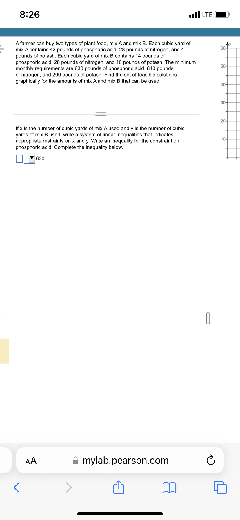 8:26
A farmer can buy two types of plant food, mix A and mix B. Each cubic yard of
mix A contains 42 pounds of phosphoric acid, 28 pounds of nitrogen, and 4
pounds of potash. Each cubic yard of mix B contains 14 pounds of
phosphoric acid, 28 pounds of nitrogen, and 10 pounds of potash. The minimum
monthly requirements are 630 pounds of phosphoric acid, 840 pounds
of nitrogen, and 200 pounds of potash. Find the set of feasible solutions
graphically for the amounts of mix A and mix B that can be used.
If x is the number of cubic yards of mix A used and y is the number of cubic
yards of mix B used, write a system of linear inequalities that indicates
appropriate restraints on x and y. Write an inequality for the constraint on
phosphoric acid. Complete the inequality below.
▼630
****
AA
...I LTE
mylab.pearson.com
Ć
Ау
60-
50-
40-
30-
20-
10-
