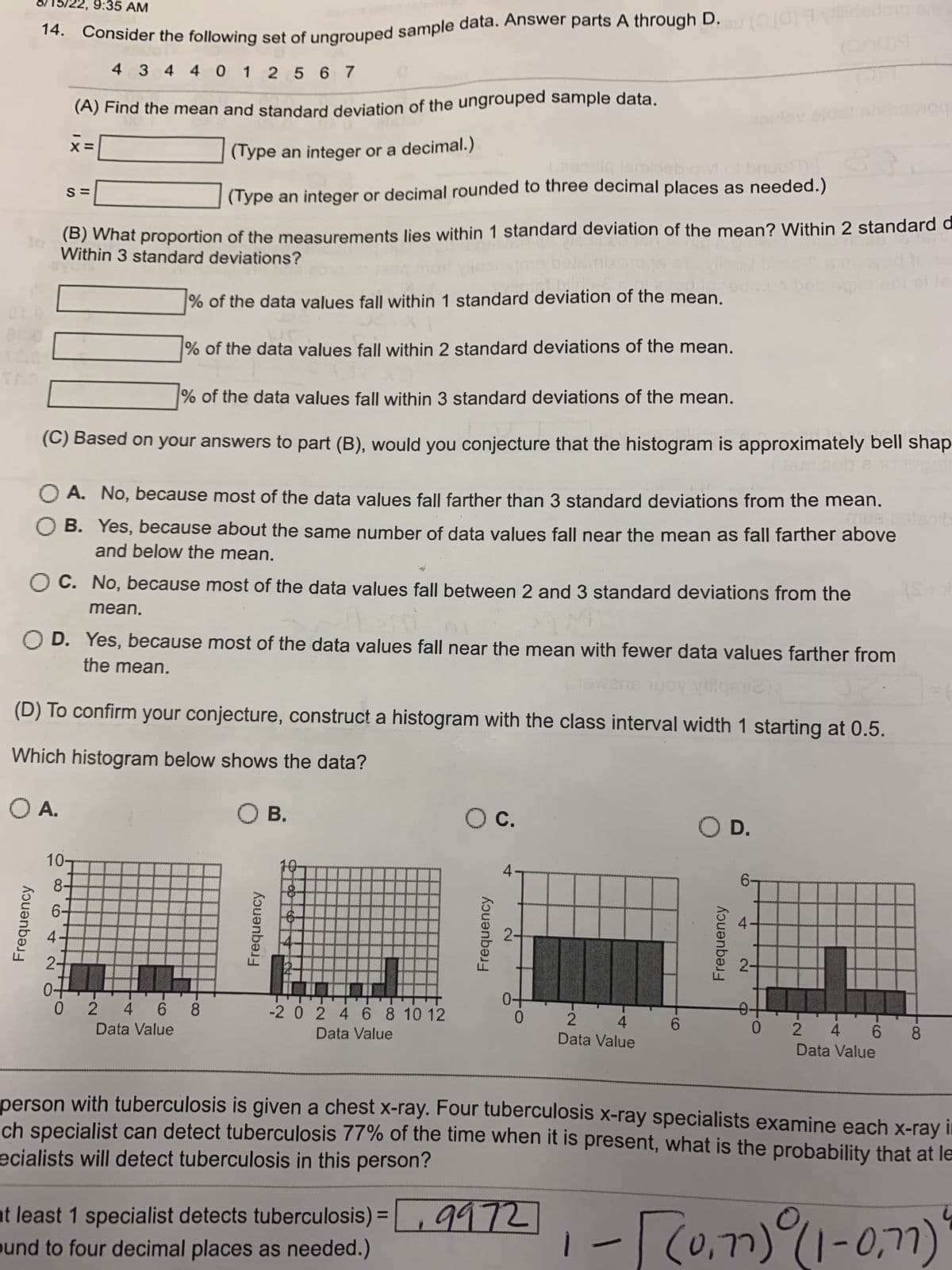 Consider the following set of ungrouped sample data. Answer parts A through D.eu (30) 9 ildedor Br
14.
4 3 4 4 0 1 2 5 67
(A) Find the mean and standard deviation of the ungrouped sample data.
(Type an integer or a decimal.)
(Type an integer or decimal rounded to three decimal places as needed.)
(B) What proportion of the measurements lies within 1 standard deviation of the mean? Within 2 standard d
Within 3 standard deviations?
% of the data values fall within 1 standard deviation of the mean.
% of the data values fall within 2 standard deviations of the mean.
% of the data values fall within 3 standard deviations of the mean.
(C) Based on your answers to part (B), would you conjecture that the histogram is approximately bell shap
Frequency
XI
X=
S=
:35 AM
mean.
M
OC. No, because most of the data values fall between 2 and 3 standard deviations from the
OA. No, because most of the data values fall farther than 3 standard deviations from the mean.
OB. Yes, because about the same number of data values fall near the mean as fall farther above
and below the mean.
10-
8-
6-
OD. Yes, because most of the data values fall near the mean with fewer data values farther from
the mean.
ans woy Vi
(D) To confirm your conjecture, construct a histogram with the class interval width 1 starting at 0.5.
Which histogram below shows the data?
O A.
O B.
0-
0 2 4 6 6 8
Data Value
Frequency
10.
&
-2 0 2 4 6 8 10 12
Data Value
O C.
Frequency
4
0
2 4
Data Value
at least 1 specialist detects tuberculosis) = ₁9972
ound to four decimal places as needed.)
6
O D.
Frequency
6-
2-
(
0.
0
(S+*
2 4 6 8
Data Value
person with tuberculosis is given a chest x-ray. Four tuberculosis x-ray specialists examine each x-ray in
ecialists will detect tuberculosis in this person?
ch specialist can detect tuberculosis 77% of the time when it is present, what is the probability that at le
(0,77)
[(0.1) (1-0,7)