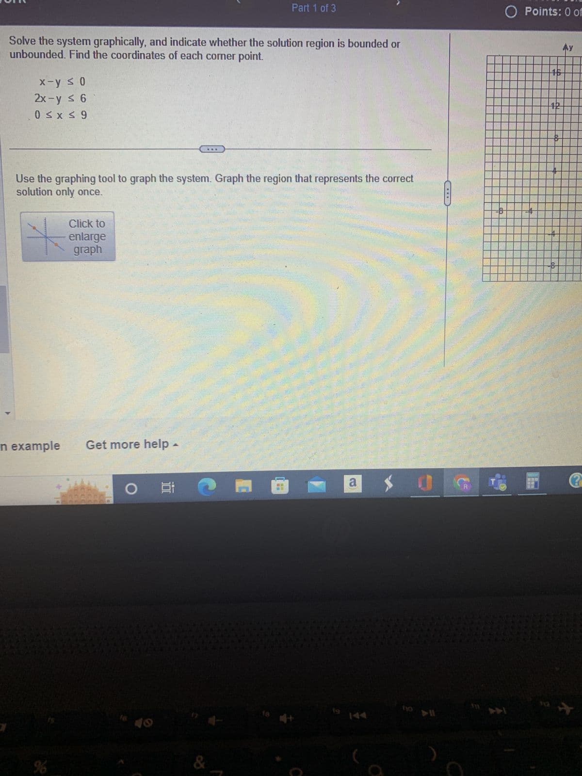 Solve the system graphically, and indicate whether the solution region is bounded or
unbounded. Find the coordinates of each corner point.
x-y ≤ 0
2x-y ≤ 6
0 ≤ x ≤ 9
n example
Use the graphing tool to graph the system. Graph the region that represents the correct
solution only once.
%
Click to
enlarge
graph
Get more help -
O i
***
&
C
Part 1 of 3
18
CE
a
20
0
TETE
O Points: 0 of
1
Ау
+12+
B
@
