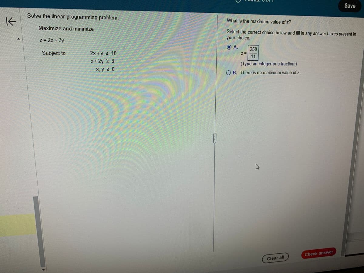 K
Solve the linear programming problem.
Maximize and minimize
z=2x+3y
Subject to
2x + y 2 10
x+2y 2 8
x, y 20
Mal
S
What is the maximum value of z?
Select the correct choice below and fill in any answer boxes present in
your choice
OA. 250
11
(Type an integer or a fraction.)
OB. There is no maximum value of z.
Clear all
Save
Check answer