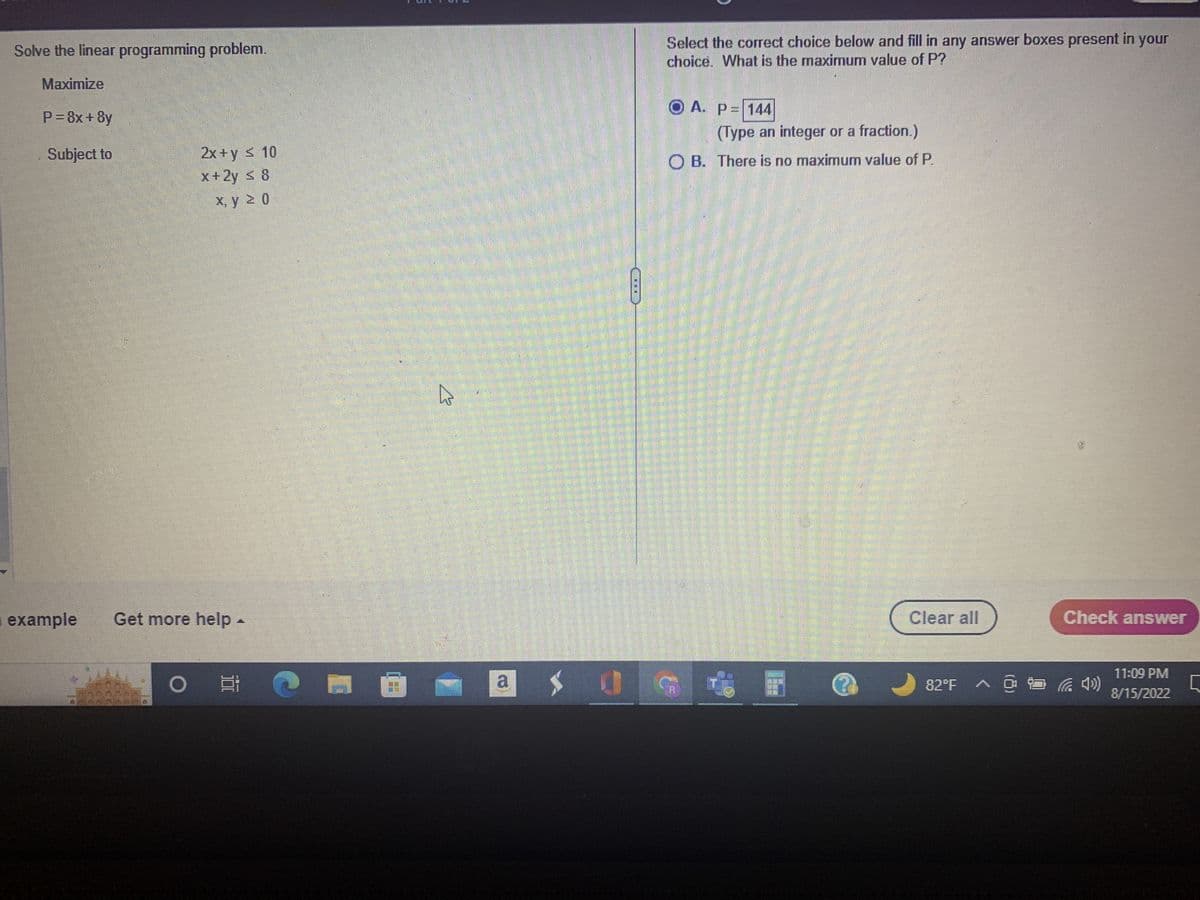 Solve the linear programming problem.
Maximize
P = 8x + 8y
Subject to
example
E
L
2x+y ≤ 10
x+2y ≤ 8
x, y ≥ 0
Get more help.
O
SAIL
L
SP 11
W
Select the correct choice below and fill in any answer boxes present in your
choice. What is the maximum value of P?
OA. P= 144
(Type an integer or a fraction.)
O B. There is no maximum value of P.
a $ 0 G
Clear all
Check answer
82°F ^ @ ✨³ ( 4»)
11:09 PM
8/15/2022