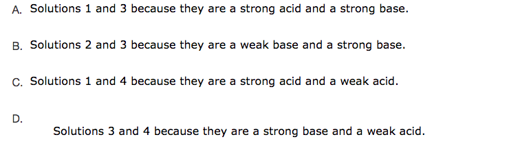 A. Solutions 1 and 3 because they are a strong acid and a strong base.
B. Solutions 2 and 3 because they are a weak base and a strong base.
C. Solutions 1 and 4 because they are a strong acid and a weak acid.
D.
Solutions 3 and 4 because they are a strong base and a weak acid.
