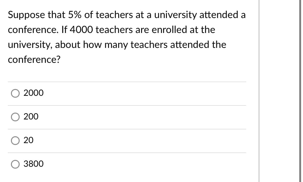 Suppose that 5% of teachers at a university attended a
conference. If 4000 teachers are enrolled at the
university, about how many teachers attended the
conference?
2000
200
20
3800
