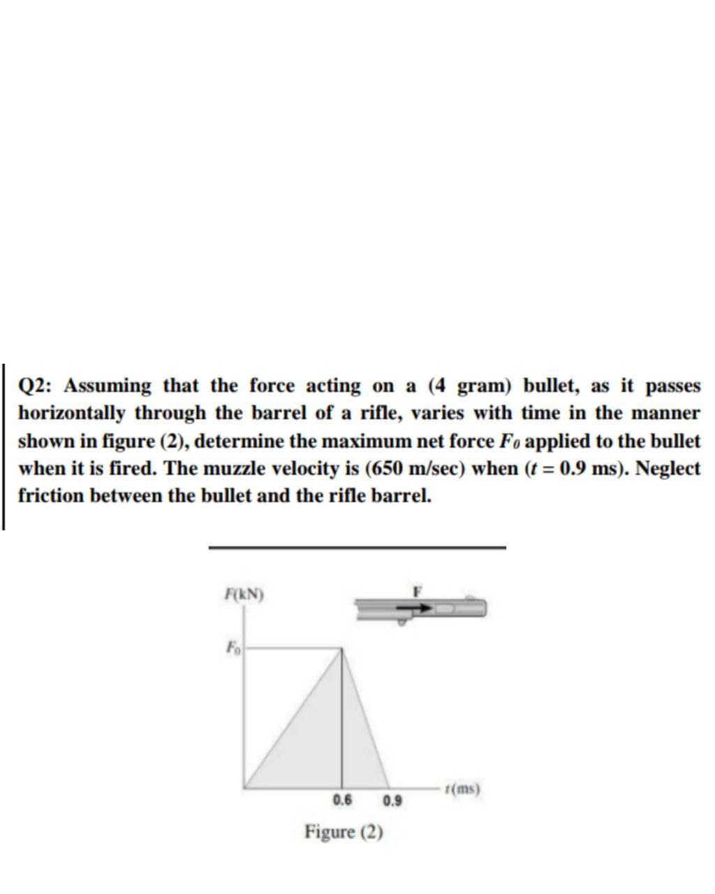 Q2: Assuming that the force acting on a (4 gram) bullet, as it passes
horizontally through the barrel of a rifle, varies with time in the manner
shown in figure (2), determine the maximum net force Fo applied to the bullet
when it is fired. The muzzle velocity is (650 m/sec) when (t = 0.9 ms). Neglect
%3D
friction between the bullet and the rifle barrel.
F(kN)
Fo
t(ms)
0.6
0.9
Figure (2)
