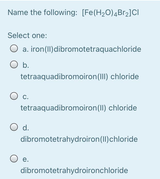 Name the following: [Fe(H2O)4BR2]CI
Select one:
a. iron(II)dibromotetraquachloride
O b.
tetraaquadibromoiron(III) chloride
С.
tetraaquadibromoiron(II) chloride
O d.
dibromotetrahydroiron(II)chloride
O e.
dibromotetrahydroironchloride
