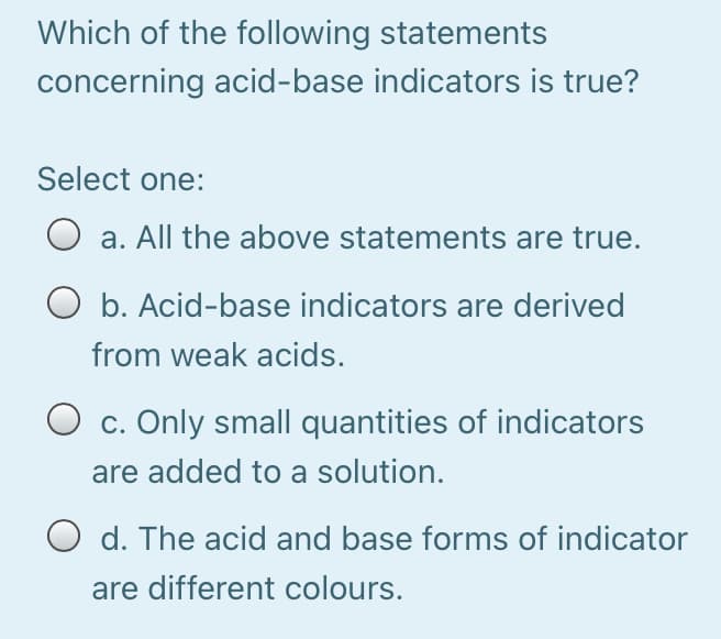 Which of the following statements
concerning acid-base indicators is true?
Select one:
a. All the above statements are true.
O b. Acid-base indicators are derived
from weak acids.
O c. Only small quantities of indicators
are added to a solution.
O d. The acid and base forms of indicator
are different colours.
