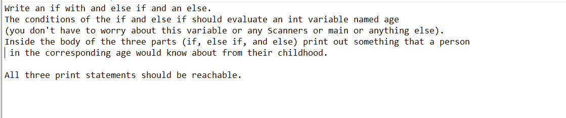 Write an if with and else if and an else.
The conditions of the if and else if should evaluate an int variable named age
(you don't have to worry about this variable or any Scanners or main or anything else).
Inside the body of the three parts (if, else if, and else) print out something that a person
in the corresponding age would know about from their childhood.
All three print statements should be reachable.