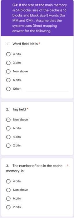 Q4: If the size of the main memory
is 64 blocks, size of the cache is 16
blocks and block size 8 words (for
MM and CM).. Assume that the
system uses Direct mapping
answer for the following.
1. Word field bit is
4.bits
3.bits
Non above
6.bits
Other:
2. Tag field
Non above
6.bits
4.bits
2.bits
3. The number of bits in the cache
memory is
4.bits
Non above
6.bits
2.bits