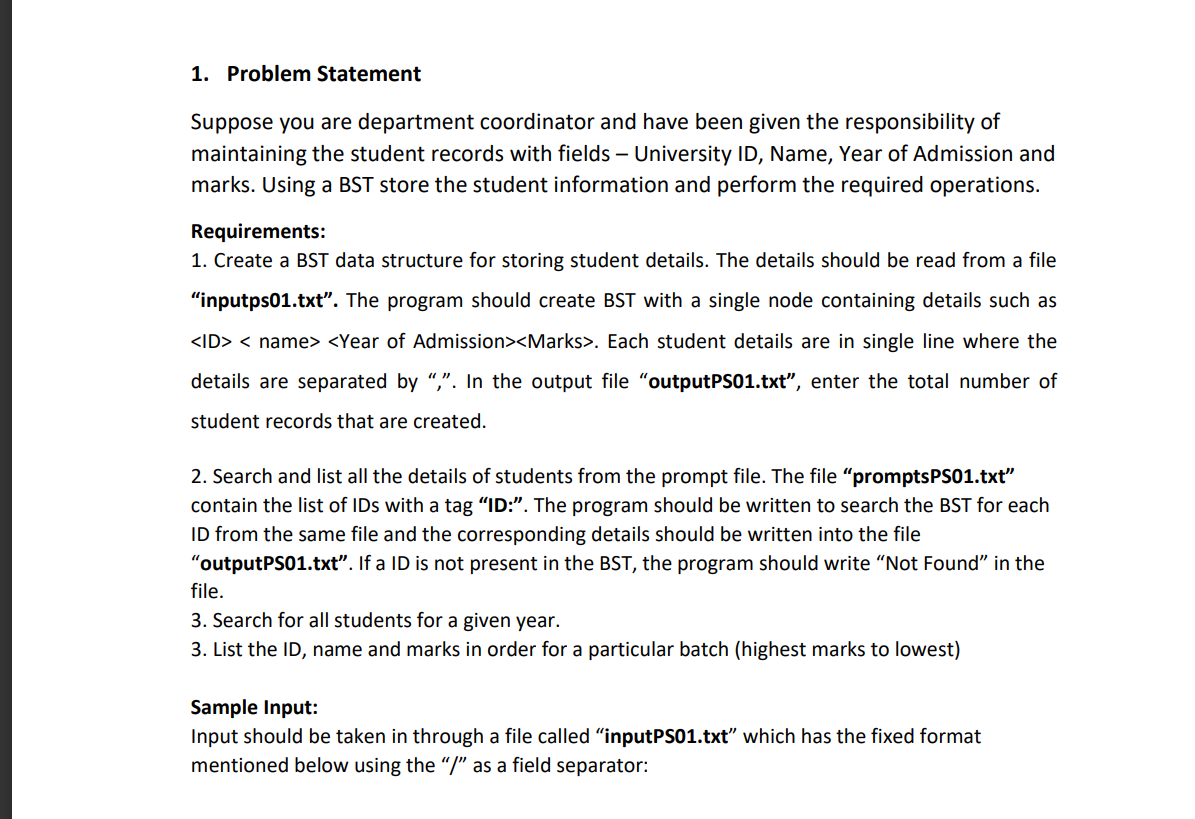 1. Problem Statement
Suppose you are department coordinator and have been given the responsibility of
maintaining the student records with fields - University ID, Name, Year of Admission and
marks. Using a BST store the student information and perform the required operations.
Requirements:
1. Create a BST data structure for storing student details. The details should be read from a file
"inputps01.txt". The program should create BST with a single node containing details such as
<ID> <name> <Year of Admission><Marks>. Each student details are in single line where the
details are separated by ",". In the output file "outputPS01.txt", enter the total number of
student records that are created.
2. Search and list all the details of students from the prompt file. The file "promptsPS01.txt"
contain the list of IDs with a tag “ID:”. The program should be written to search the BST for each
ID from the same file and the corresponding details should be written into the file
"outputPS01.txt". If a ID is not present in the BST, the program should write "Not Found" in the
file.
3. Search for all students for a given year.
3. List the ID, name and marks in order for a particular batch (highest marks to lowest)
Sample Input:
Input should be taken in through a file called "input PS01.txt" which has the fixed format
mentioned below using the "/" as a field separator: