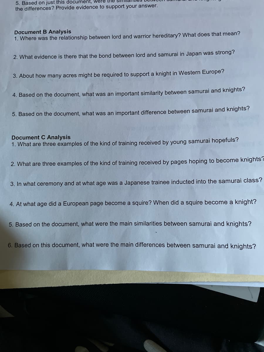 5. Based on just this document, Were lne Sil
the differences? Provide evidence to support your answer.
Document B Analysis
1. Where was the relationship between lord and warrior hereditary? What does that mean?
2. What evidence is there that the bond between lord and samurai in Japan was strong?
3. About how many acres might be required to support a knight in Western Europe?
4. Based on the document, what was an important similarity between samurai and knights?
5. Based on the document, what was an important difference between samurai and knights?
Document C Analysis
1. What are three examples of the kind of training received by young samurai hopefuls?
2. What are three examples of the kind of training received by pages hoping to become knights?
3. In what ceremony and at what age was a Japanese trainee inducted into the samurai class?
4. At what age did a European page become a squire? When did a squire become a knight?
5. Based on the document, what were the main similarities between samurai and knights?
6. Based on this document, what were the main differences between samurai and knights?
