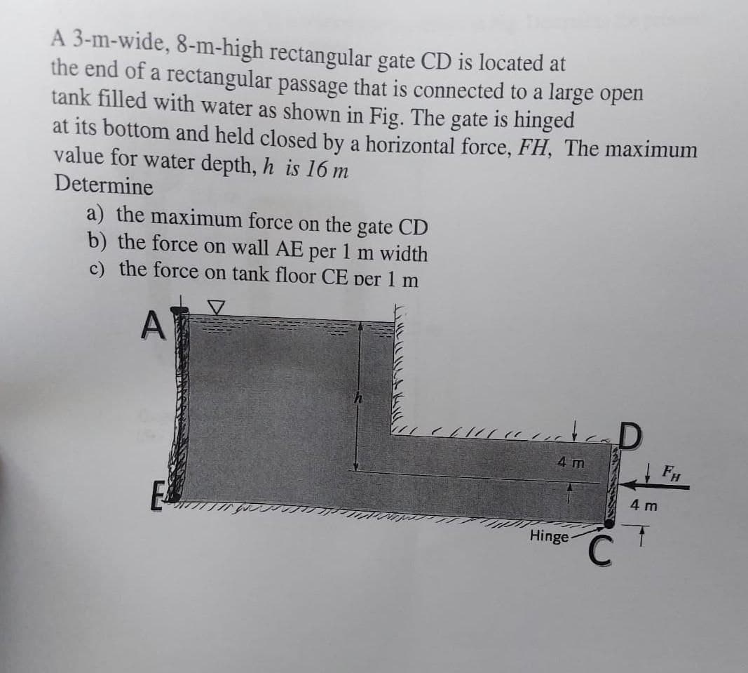 A 3-m-wide, 8-m-high rectangular gate CD is located at
the end of a rectangular passage that is connected to a large open
tank filled with water as shown in Fig. The gate is hinged
at its bottom and held closed by a horizontal force, FH, The maximum
value for water depth, h is 16 m
Determine
a) the maximum force on the gate CD
b) the force on wall AE per1 m width
c) the force on tank floor CE per 1 m
A
4 m
4 m
Hinge
C.
