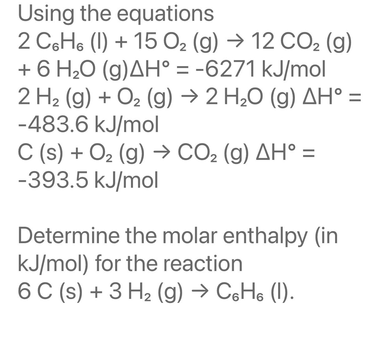 Using the equations
2 CsHs (l) + 15 Oz (g) → 12 COz (g)
+ 6 H₂O (g)AH° = -6271 kJ/mol
2 H₂(g) + O₂(g) → 2 H₂O (g) AH° =
-483.6 kJ/mol
C (s) + O₂(g) → CO₂ (g) AH° =
-393.5 kJ/mol
Determine the molar enthalpy (in
kJ/mol) for the reaction.
6 C (s) + 3 H₂(g) → C6H6 (1).