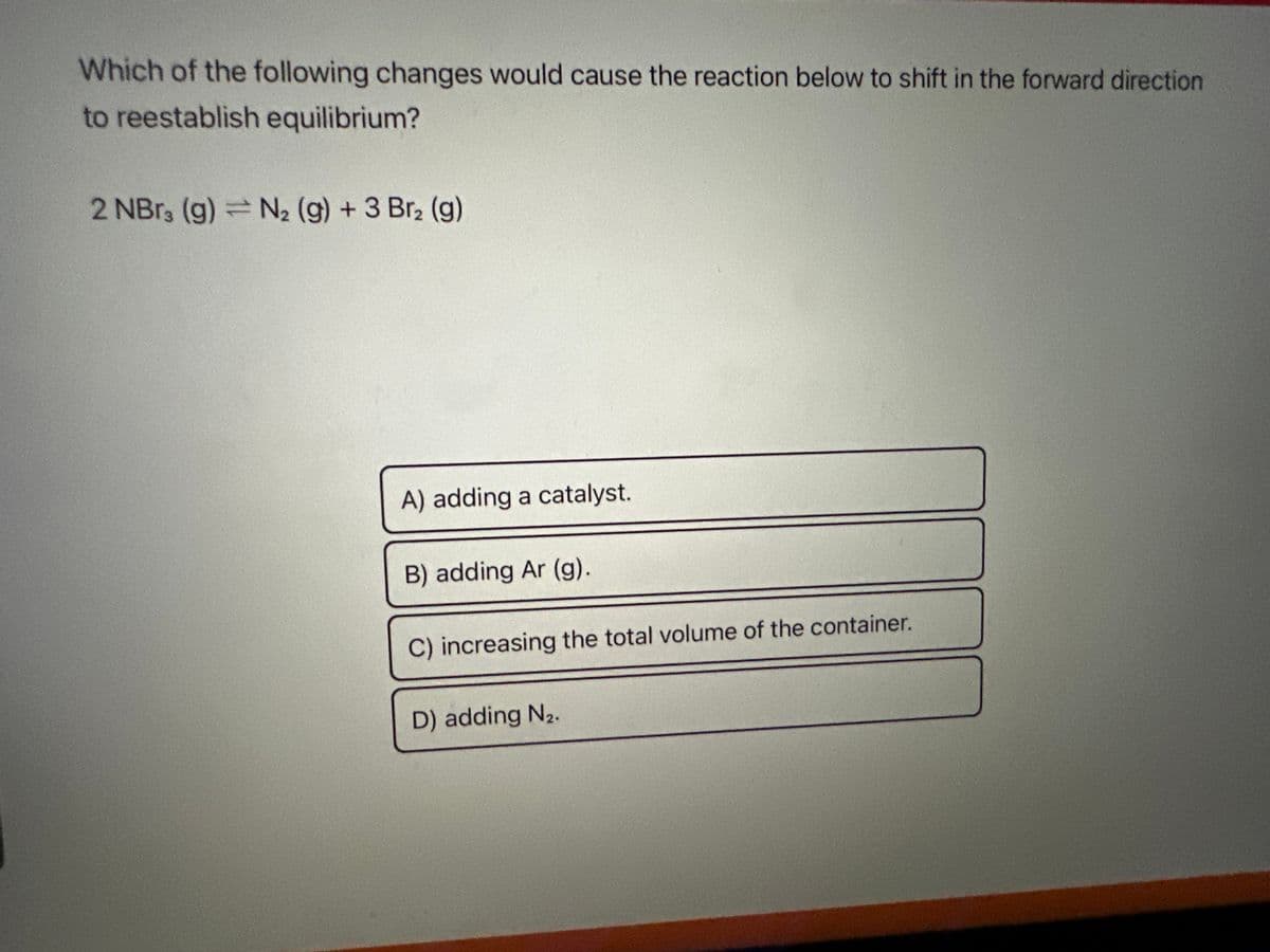 Which of the following changes would cause the reaction below to shift in the forward direction
to reestablish equilibrium?
2 NBr3 (g) = N₂ (g) + 3 Br₂ (g)
A) adding a catalyst.
B) adding Ar (g).
C) increasing the total volume of the container.
D) adding N₂.