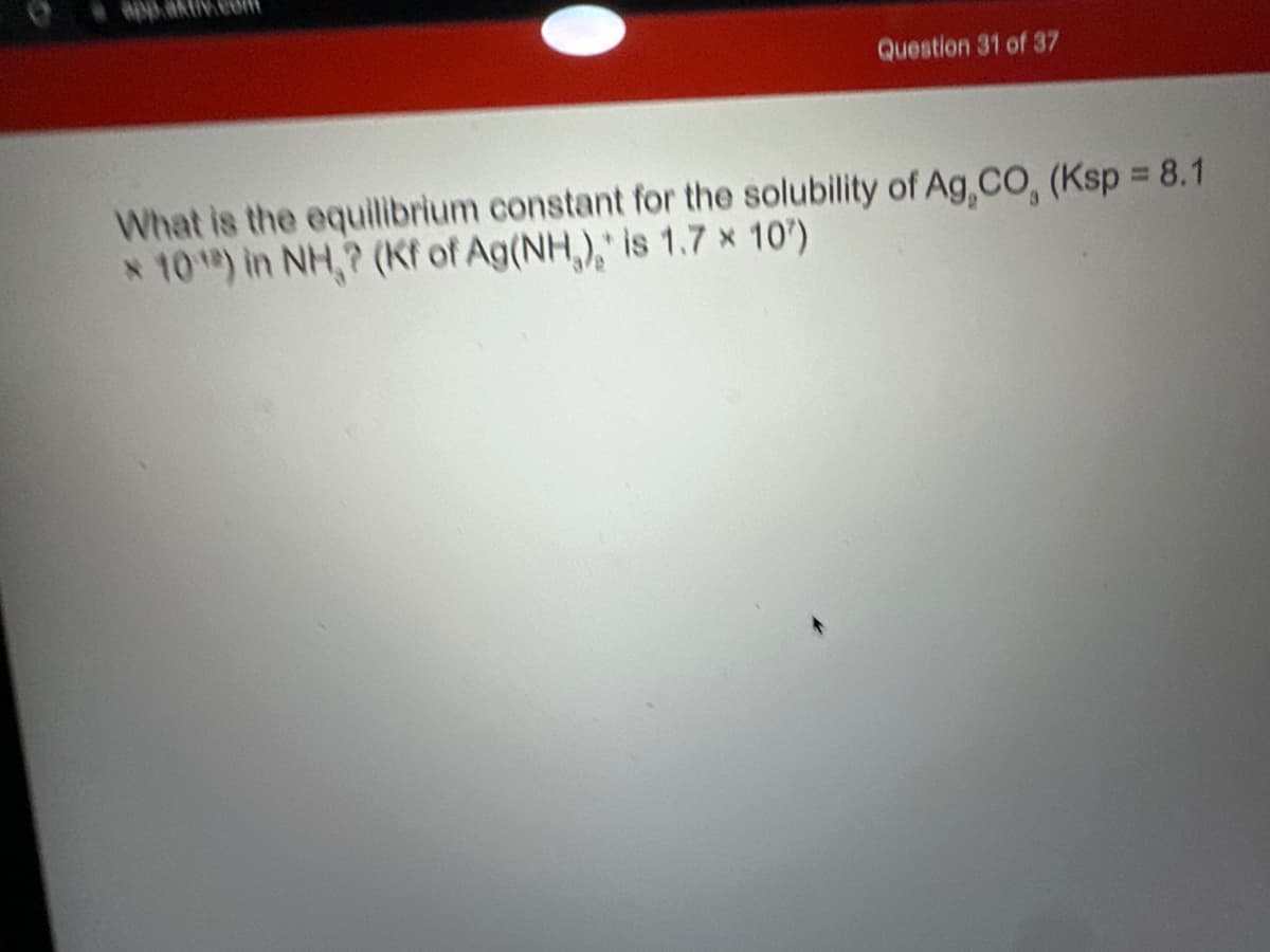 app akt.coff
Question 31 of 37
What is the equilibrium constant for the solubility of Ag, CO, (Ksp = 8.1
* 10¹) in NH,? (Kf of Ag(NH,), is 1.7 * 10¹)