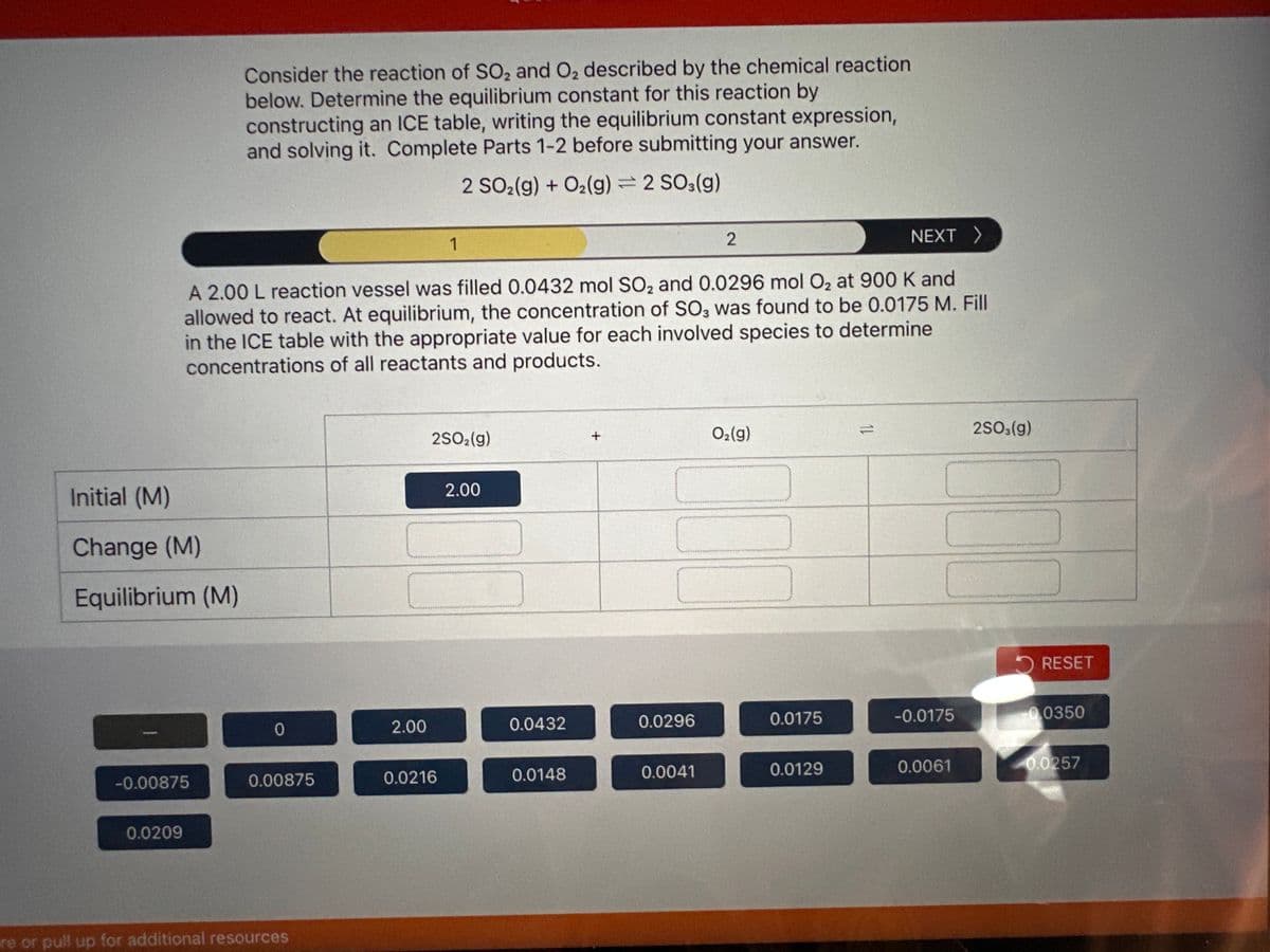 Initial (M)
Change (M)
Equilibrium (M)
-0.00875
0.0209
Consider the reaction of SO2 and O₂ described by the chemical reaction
below. Determine the equilibrium constant for this reaction by
constructing an ICE table, writing the equilibrium constant expression,
and solving it. Complete Parts 1-2 before submitting your answer.
2 SO2(g) + O₂(g) = 2 SO3(g)
NEXT >
A 2.00 L reaction vessel was filled 0.0432 mol SO₂ and 0.0296 mol O₂2 at 900 K and
allowed to react. At equilibrium, the concentration of SO3 was found to be 0.0175 M. Fill
in the ICE table with the appropriate value for each involved species to determine
concentrations of all reactants and products.
0
0.00875
re or pull up for additional resources
2.00
1
2SO2(g)
0.0216
2.00
0.0432
0.0148
+
0.0296
2
0.0041
O₂(g)
0.0175
0.0129
11
-0.0175
0.0061
2SO3(g)
RESET
0.0350
0.0257