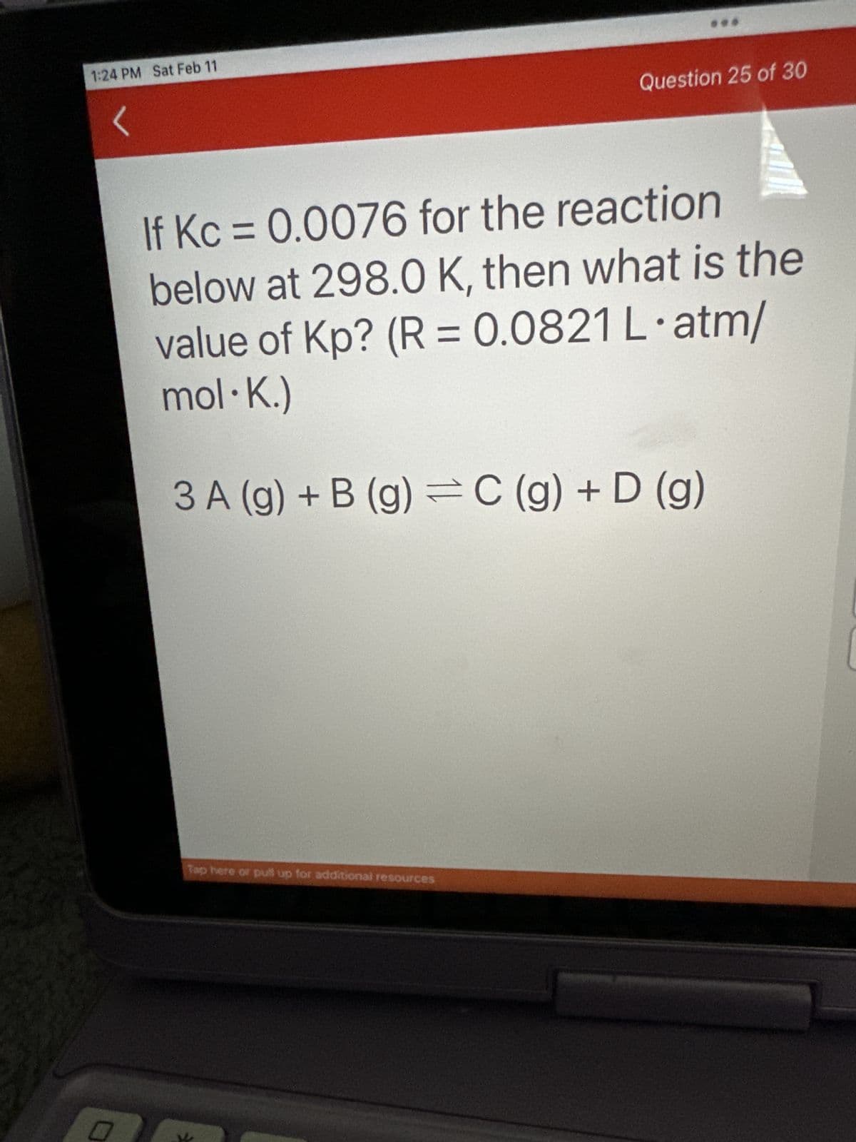 1:24 PM Sat Feb 11
0
Question 25 of 30
If Kc = 0.0076 for the reaction
below at 298.0 K, then what is the
value of Kp? (R = 0.0821 L.atm/
mol-K.)
3 A (g) + B (g) = C (g) + D (g)
Tap here or pull up for additional resources