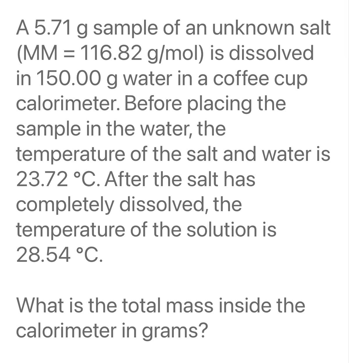 A 5.71 g sample of an unknown salt
(MM = 116.82 g/mol) is dissolved
in 150.00 g water in a coffee cup
calorimeter. Before placing the
sample in the water, the
temperature of the salt and water is
23.72 °C. After the salt has
completely dissolved, the
temperature of the solution is
28.54 °C.
What is the total mass inside the
calorimeter in grams?