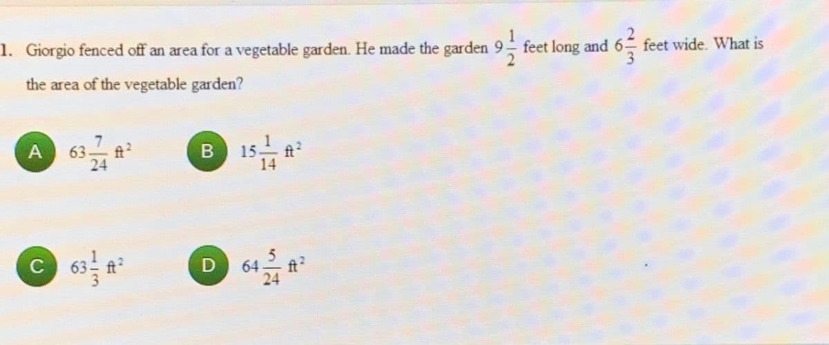 1
1. Giorgio fenced off an area for a vegetable garden. He made the garden 9 feet long and 6 feet wide. What is
3.
the area of the vegetable garden?
63
24
B 15
14
63
ft?
64
24
C
D
113
