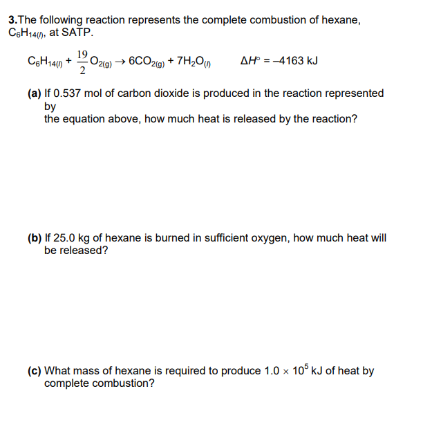 3.The following reaction represents the complete combustion of hexane,
C6H14(1), at SATP.
19
C6H14(1) + 1202(g) → 6C02(g) + 7H₂O(n AH° = - 4163 KJ
(a) If 0.537 mol of carbon dioxide is produced in the reaction represented
by
the equation above, how much heat is released by the reaction?
(b) If 25.0 kg of hexane is burned in sufficient oxygen, how much heat will
be released?
(c) What mass of hexane is required to produce 1.0 × 105 kJ of heat by
complete combustion?