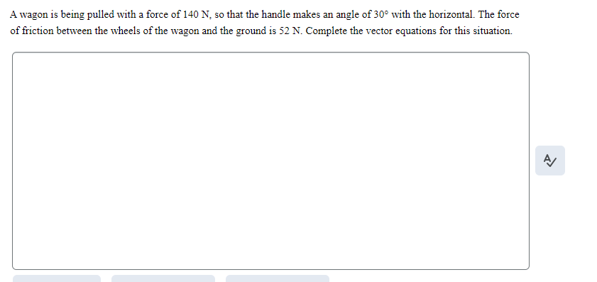 A wagon is being pulled with a force of 140 N, so that the handle makes an angle of 30° with the horizontal. The force
of friction between the wheels of the wagon and the ground is 52 N. Complete the vector equations for this situation.
A/